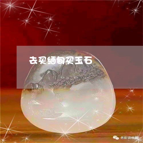 去买缅甸买玉石/2023062508259