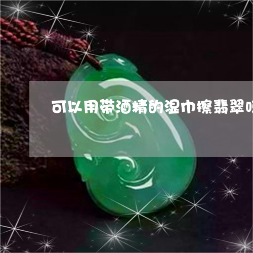 可以用带酒精的湿巾擦翡翠吗/2023100560582