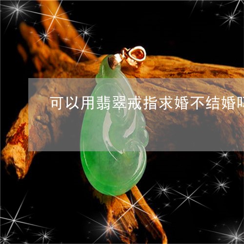 可以用翡翠戒指求婚不结婚吗/2023100505060