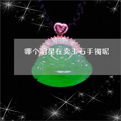 哪个明星在卖玉石手镯呢/2023052527940