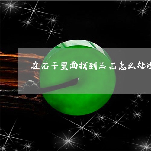 在石子里面找到玉石怎么处理/2023112339684