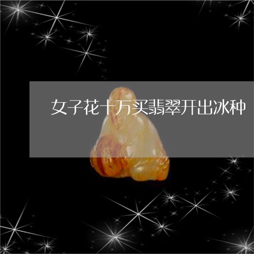 女子花十万买翡翠开出冰种/2023080270472