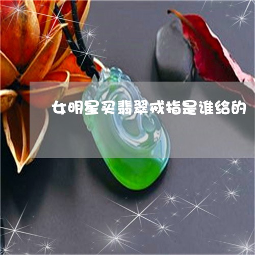 女明星买翡翠戒指是谁给的/2023092364951