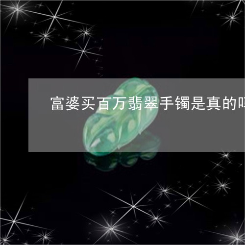 富婆买百万翡翠手镯是真的吗/2023112341491