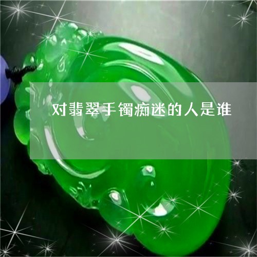 对翡翠手镯痴迷的人是谁/2023081307150