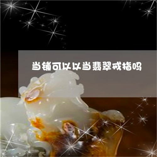 当铺可以以当翡翠戒指吗/2023071046279