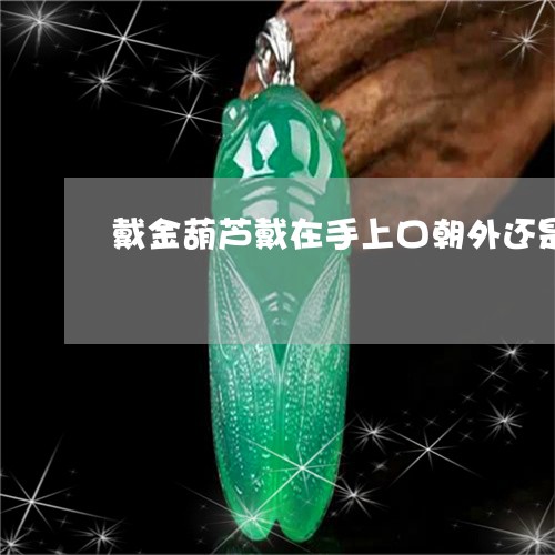 戴金葫芦戴在手上口朝外还是/2023061045825