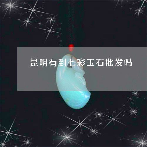 昆明有到七彩玉石批发吗/2023070986379