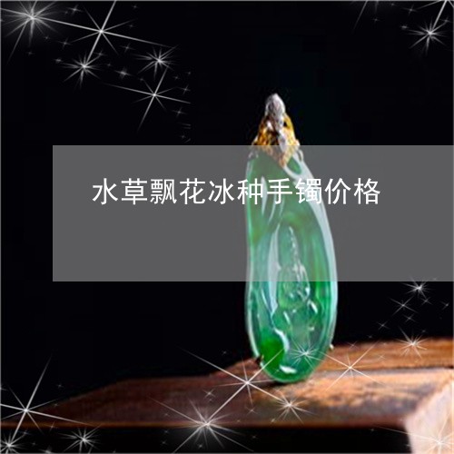 水草飘花冰种手镯价格/2023092922704