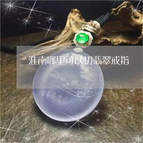 淮南哪里可以切翡翠戒指/2023052051715