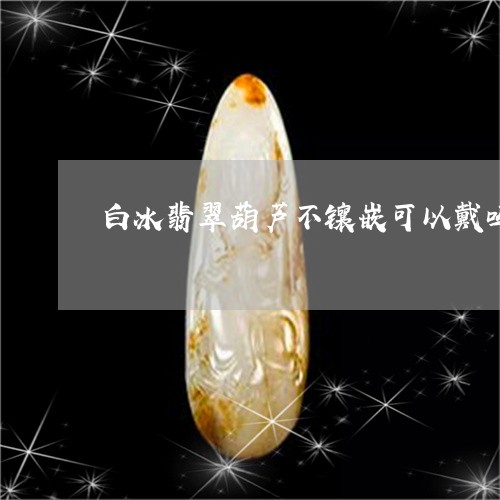 白冰翡翠葫芦不镶嵌可以戴吗/2023112339383