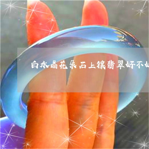 白水晶花朵石上镶翡翠好不好/2023112335050