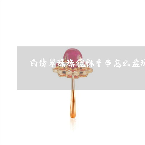 白翡翠珠珠貔貅手串怎么盘玩/2023112526059