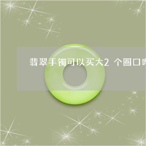 翡翠手镯可以买大2个圈口吗/2023112360594