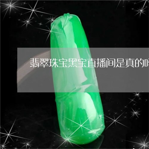 翡翠珠宝黑宝直播间是真的吗/2023112474156