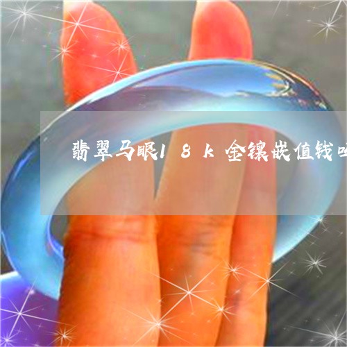 翡翠马眼18k金镶嵌值钱吗/2023112570683