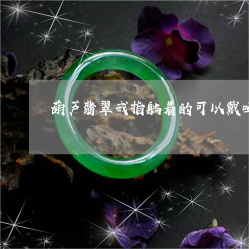 葫芦翡翠戒指躺着的可以戴吗/2023092860624