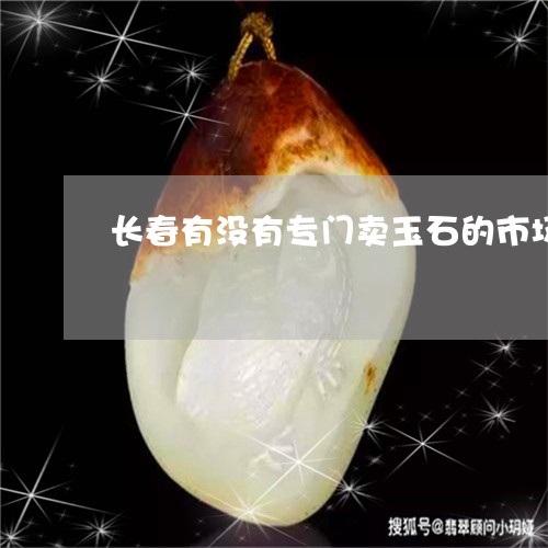 长春有没有专门卖玉石的市场/2023092734069