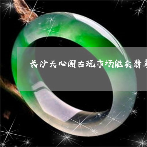 长沙天心阁古玩市场能卖翡翠吗/2023100741615